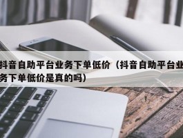 抖音自助平台业务下单低价（抖音自助平台业务下单低价是真的吗）