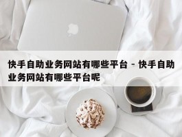 快手自助业务网站有哪些平台 - 快手自助业务网站有哪些平台呢