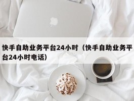 快手自助业务平台24小时（快手自助业务平台24小时电话）