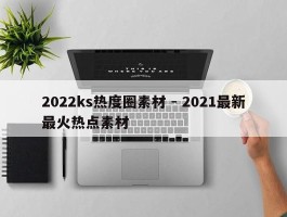 2022ks热度圈素材 - 2021最新最火热点素材