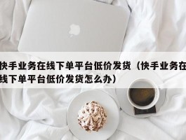 快手业务在线下单平台低价发货（快手业务在线下单平台低价发货怎么办）