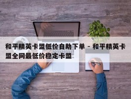 和平精英卡盟低价自助下单 - 和平精英卡盟全网最低价稳定卡盟