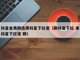 抖音业务网选择抖音下拉宝（刷抖音下拉 来抖音下拉宝 刷）