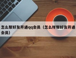 怎么帮好友开通qq会员（怎么样帮好友开通会员）