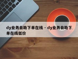 dy业务自助下单在线 - dy业务自助下单在线低价