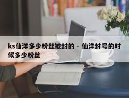 ks仙洋多少粉丝被封的 - 仙洋封号的时候多少粉丝