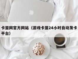 卡盟网官方网站（游戏卡盟24小时自动发卡平台）