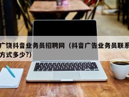 广饶抖音业务员招聘网（抖音广告业务员联系方式多少?）