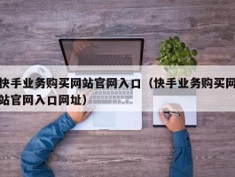 快手业务购买网站官网入口（快手业务购买网站官网入口网址）