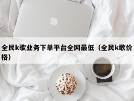 全民k歌业务下单平台全网最低（全民k歌价格）