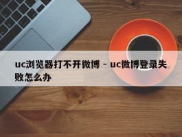 uc浏览器打不开微博 - uc微博登录失败怎么办