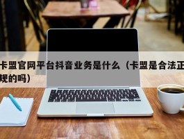 卡盟官网平台抖音业务是什么（卡盟是合法正规的吗）