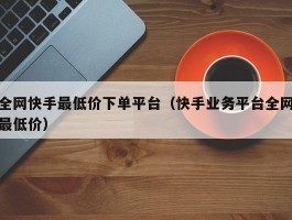 全网快手最低价下单平台（快手业务平台全网最低价）