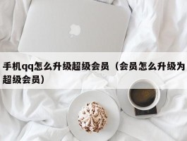 手机qq怎么升级超级会员（会员怎么升级为超级会员）