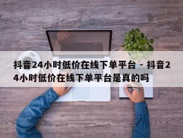 抖音24小时低价在线下单平台 - 抖音24小时低价在线下单平台是真的吗