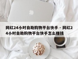 网红24小时自助购物平台快手 - 网红24小时自助购物平台快手怎么赚钱