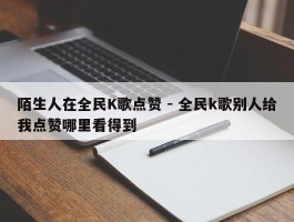 陌生人在全民K歌点赞 - 全民k歌别人给我点赞哪里看得到