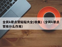 全民k歌点赞粘贴大全(收集)（全民k歌点赞有什么作用）