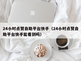 24小时点赞自助平台快手（24小时点赞自助平台快手能看到吗）