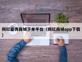 网红业务商城下单平台（网红商城app下载）