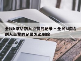 全民k歌给别人点赞的记录 - 全民k歌给别人点赞的记录怎么删除