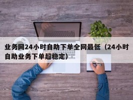 业务网24小时自助下单全网最低（24小时自助业务下单超稳定）