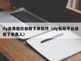 dy业务低价自助下单软件（dy自助平台业务下单真人）