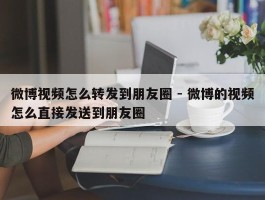 微博视频怎么转发到朋友圈 - 微博的视频怎么直接发送到朋友圈