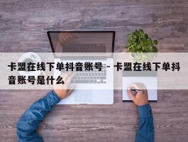 卡盟在线下单抖音账号 - 卡盟在线下单抖音账号是什么