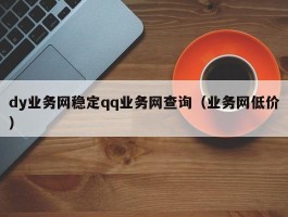 dy业务网稳定qq业务网查询（业务网低价）