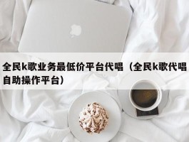 全民k歌业务最低价平台代唱（全民k歌代唱自助操作平台）