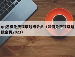 qq怎样免费领取超级会员（如何免费领取超级会员2021）