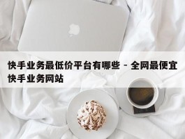 快手业务最低价平台有哪些 - 全网最便宜快手业务网站