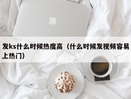 发ks什么时候热度高（什么时候发视频容易上热门）