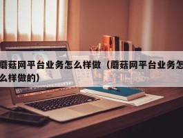 蘑菇网平台业务怎么样做（蘑菇网平台业务怎么样做的）