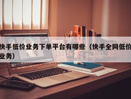 快手低价业务下单平台有哪些（快手全网低价业务）