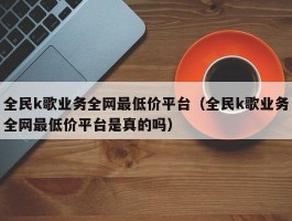 全民k歌业务全网最低价平台（全民k歌业务全网最低价平台是真的吗）