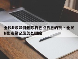 全民K歌如何删除自己点自己的赞 - 全民k歌点赞记录怎么删除