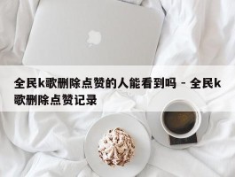 全民k歌删除点赞的人能看到吗 - 全民k歌删除点赞记录