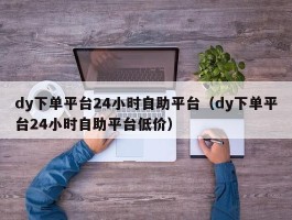 dy下单平台24小时自助平台（dy下单平台24小时自助平台低价）