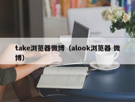 take浏览器微博（alook浏览器 微博）