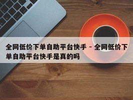 全网低价下单自助平台快手 - 全网低价下单自助平台快手是真的吗