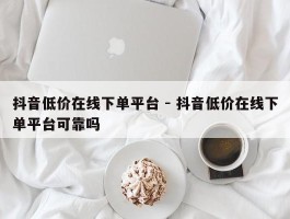 抖音低价在线下单平台 - 抖音低价在线下单平台可靠吗