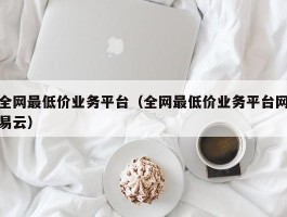 全网最低价业务平台（全网最低价业务平台网易云）