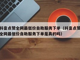 抖音点赞全网最低价自助服务下单（抖音点赞全网最低价自助服务下单是真的吗）