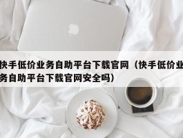 快手低价业务自助平台下载官网（快手低价业务自助平台下载官网安全吗）