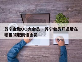 苏宁金融QQ大会员 - 苏宁会员开通后在哪里领取腾讯会员