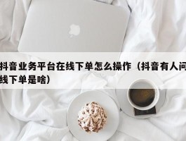 抖音业务平台在线下单怎么操作（抖音有人问线下单是啥）