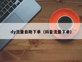 dy流量自助下单（抖音流量下单）