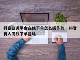 抖音业务平台在线下单怎么操作的 - 抖音有人问线下单是啥